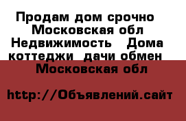 Продам дом срочно - Московская обл. Недвижимость » Дома, коттеджи, дачи обмен   . Московская обл.